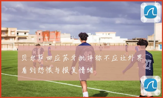贝尔萨回应苏牙批评称不应让外界看到怨恨与报复情绪