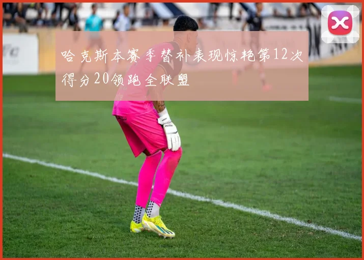 哈克斯本赛季替补表现惊艳第12次得分20领跑全联盟