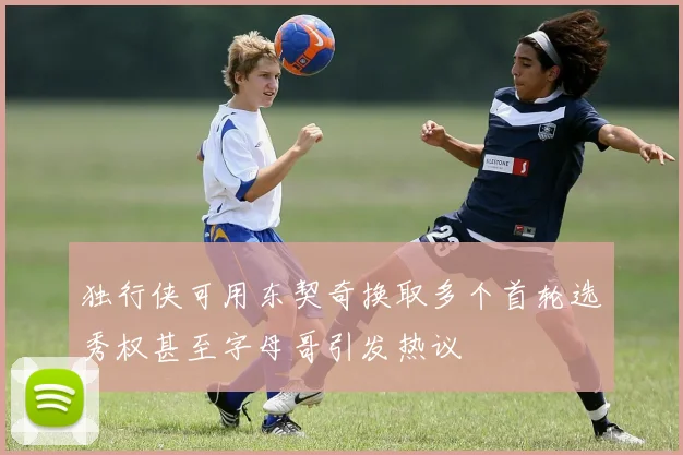 独行侠可用东契奇换取多个首轮选秀权甚至字母哥引发热议