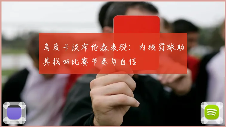 乌度卡谈布伦森表现：内线罚球助其找回比赛节奏与自信