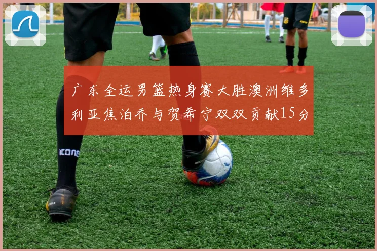 广东全运男篮热身赛大胜澳洲维多利亚焦泊乔与贺希宁双双贡献15分表现出色