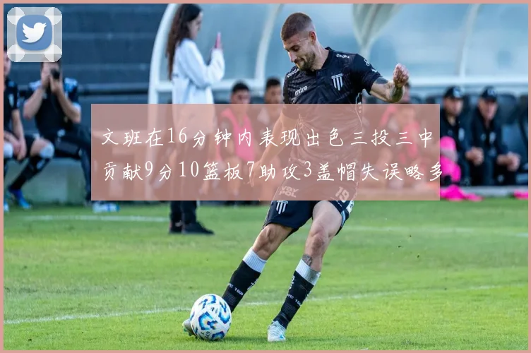 文班在16分钟内表现出色三投三中贡献9分10篮板7助攻3盖帽失误略多但依然完美