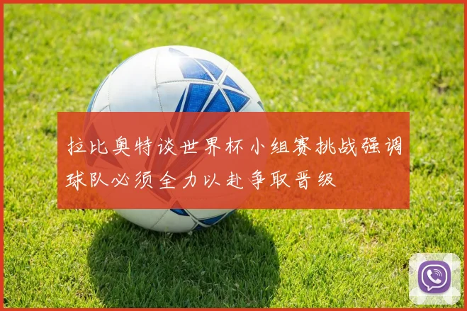 拉比奥特谈世界杯小组赛挑战强调球队必须全力以赴争取晋级