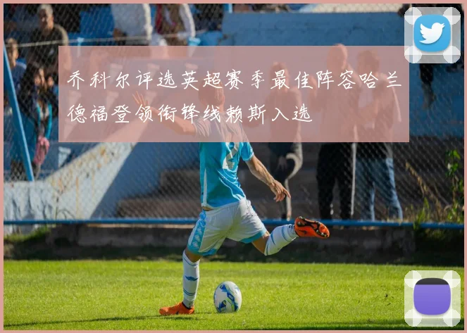 乔科尔评选英超赛季最佳阵容哈兰德福登领衔锋线赖斯入选