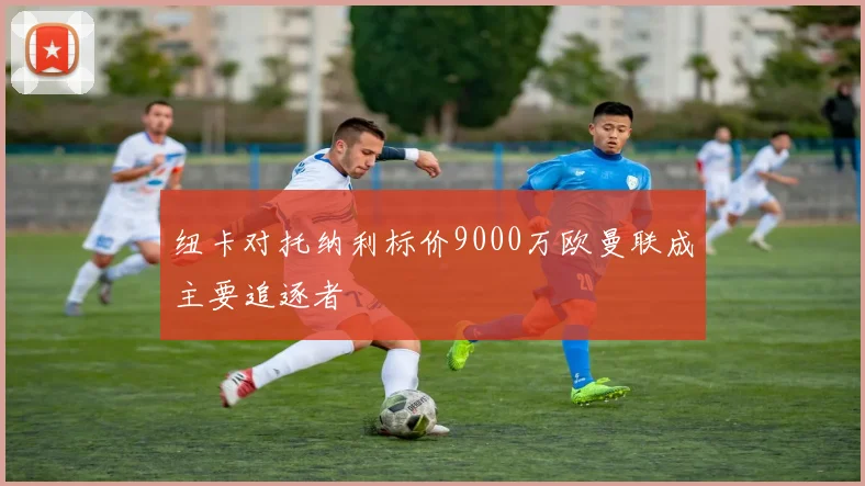 纽卡对托纳利标价9000万欧曼联成主要追逐者