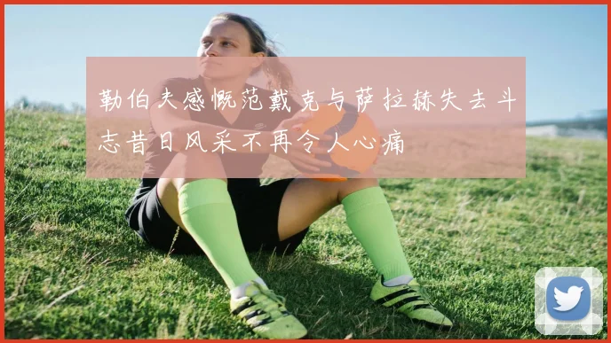 勒伯夫感慨范戴克与萨拉赫失去斗志昔日风采不再令人心痛