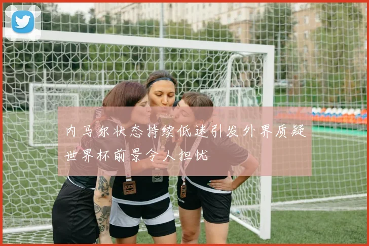内马尔状态持续低迷引发外界质疑世界杯前景令人担忧