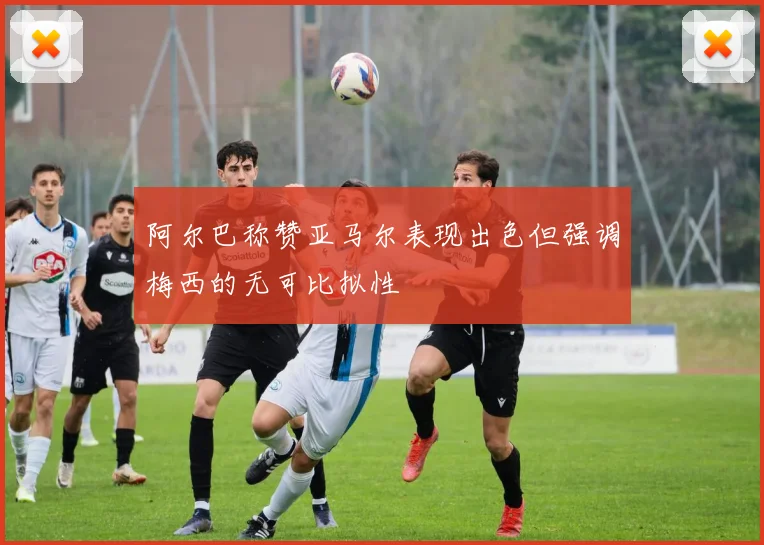 阿尔巴称赞亚马尔表现出色但强调梅西的无可比拟性