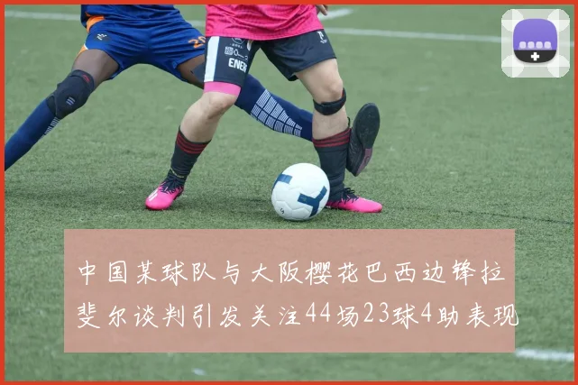 中国某球队与大阪樱花巴西边锋拉斐尔谈判引发关注44场23球4助表现抢眼