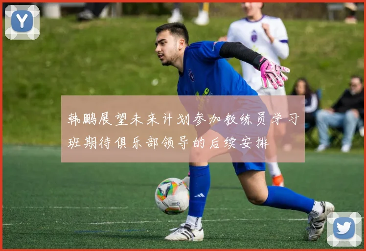 韩鹏展望未来计划参加教练员学习班期待俱乐部领导的后续安排