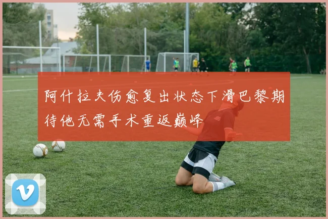 阿什拉夫伤愈复出状态下滑巴黎期待他无需手术重返巅峰