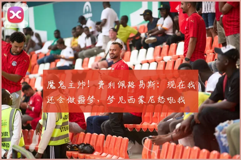 魔鬼主帅！费利佩路易斯：现在我还会做噩梦，梦见西蒙尼怒吼我
