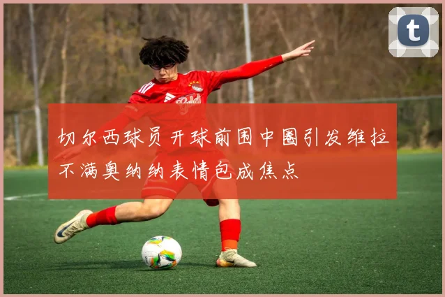切尔西球员开球前围中圈引发维拉不满奥纳纳表情包成焦点