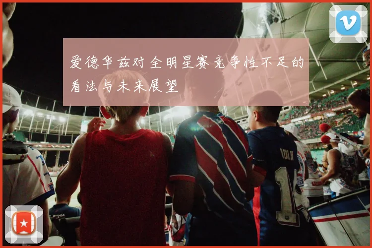 爱德华兹对全明星赛竞争性不足的看法与未来展望