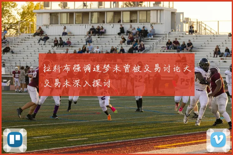 拉科布强调追梦未曾被交易讨论大交易未深入探讨
