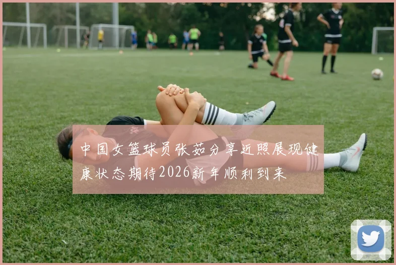 中国女篮球员张茹分享近照展现健康状态期待2026新年顺利到来