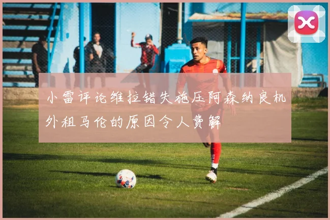 小雷评论维拉错失施压阿森纳良机外租马伦的原因令人费解