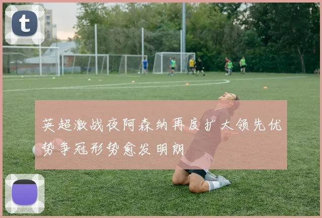 英超激战夜阿森纳再度扩大领先优势争冠形势愈发明朗