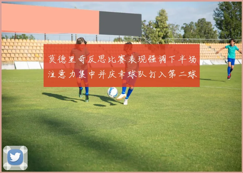 莫德里奇反思比赛表现强调下半场注意力集中并庆幸球队打入第二球