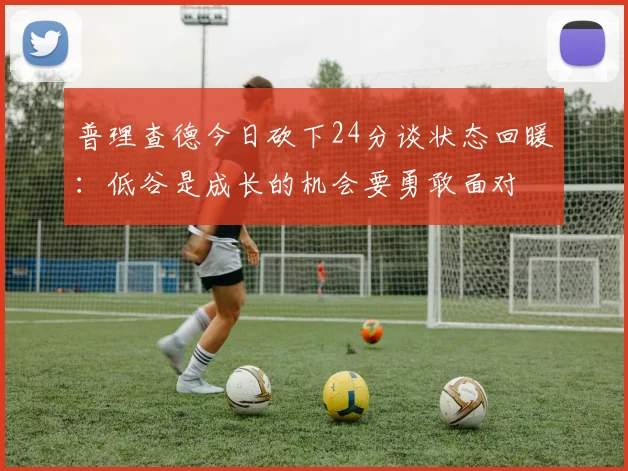 普理查德今日砍下24分谈状态回暖：低谷是成长的机会要勇敢面对