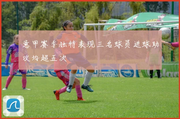 意甲赛季独特表现三名球员进球助攻均超五次
