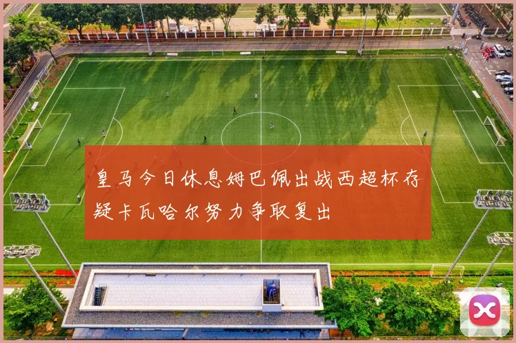 皇马今日休息姆巴佩出战西超杯存疑卡瓦哈尔努力争取复出