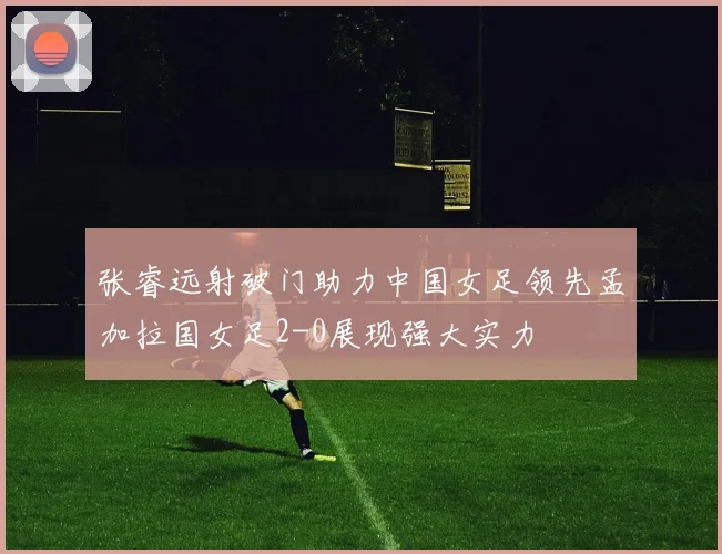 张睿远射破门助力中国女足领先孟加拉国女足2-0展现强大实力