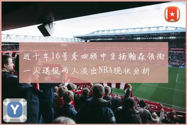 近十年16号秀回顾申京杨瀚森领衔一人退役两人淡出NBA现状分析