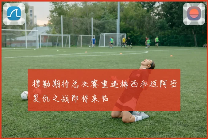 穆勒期待总决赛重逢梅西和迈阿密复仇之战即将来临