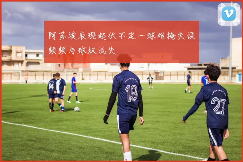 阿苏埃表现起伏不定一球难掩失误频频与球权流失