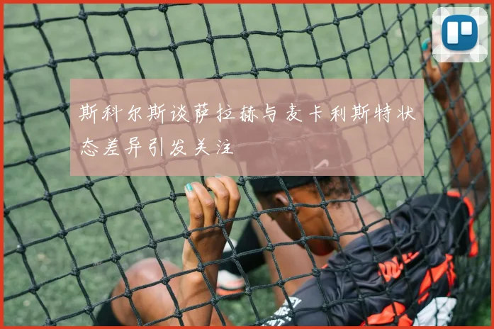 斯科尔斯谈萨拉赫与麦卡利斯特状态差异引发关注