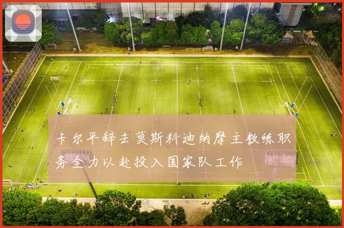 卡尔平辞去莫斯科迪纳摩主教练职务全力以赴投入国家队工作